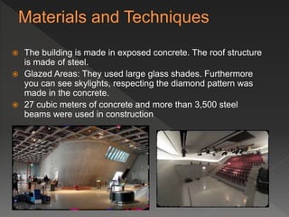  The building is made in exposed concrete. The roof structure
is made of steel.
 Glazed Areas: They used large glass shades. Furthermore
you can see skylights, respecting the diamond pattern was
made in the concrete.
 27 cubic meters of concrete and more than 3,500 steel
beams were used in construction
 