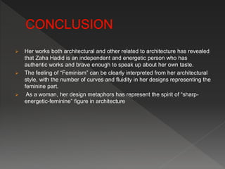  Her works both architectural and other related to architecture has revealed
that Zaha Hadid is an independent and energetic person who has
authentic works and brave enough to speak up about her own taste.
 The feeling of “Feminism” can be clearly interpreted from her architectural
style, with the number of curves and fluidity in her designs representing the
feminine part.
 As a woman, her design metaphors has represent the spirit of “sharp-
energetic-feminine” figure in architecture
 