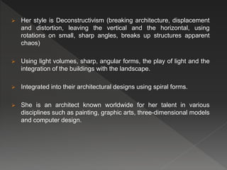  Her style is Deconstructivism (breaking architecture, displacement
and distortion, leaving the vertical and the horizontal, using
rotations on small, sharp angles, breaks up structures apparent
chaos)
 Using light volumes, sharp, angular forms, the play of light and the
integration of the buildings with the landscape.
 Integrated into their architectural designs using spiral forms.
 She is an architect known worldwide for her talent in various
disciplines such as painting, graphic arts, three-dimensional models
and computer design.
 