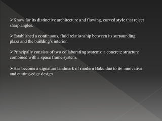 Know for its distinctive architecture and flowing, curved style that reject
sharp angles.
Established a continuous, fluid relationship between its surrounding
plaza and the building’s interior.
Principally consists of two collaborating systems: a concrete structure
combined with a space frame system.
Has become a signature landmark of modern Baku due to its innovative
and cutting-edge design
 
