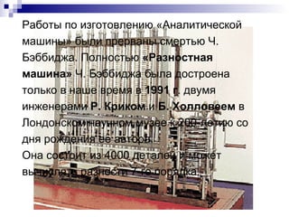 Работы по изготовлению «Аналитической машины» были прерваны смертью Ч. Бэббиджа. Полностью  «Разностная машина»  Ч. Бэббиджа была достроена только в наше время в  1991 г . двумя инженерами  Р. Криком  и  Б. Холловеем  в Лондонском научном музее к 200-летию со дня рождения её автора. Она состоит из 4000 деталей и может вычислять разности 7-го порядка. 