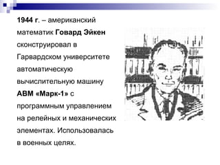1944 г . – американский математик  Говард Эйкен  сконструировал в Гарвардском университете автоматическую вычислительную машину  АВМ «Марк-1»  с программным управлением на релейных и механических элементах. Использовалась в военных целях. 