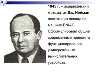 1945 г.  – американский математик  Дж. Нейман  подготовил доклад по машине  ENIAC . Сформулировал общие современные принципы функционирования универсальных вычислительных устройств. 
