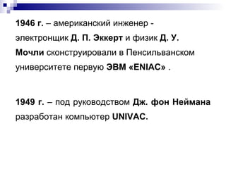 1946 г.  – американский инженер - электронщик  Д. П. Эккерт  и физик  Д. У. Мочли  сконструировали в Пенсильванском университете первую  ЭВМ «ENIAC»   . 1949 г.  – под руководством  Дж. фон Неймана  разработан компьютер  UN I V AC . 