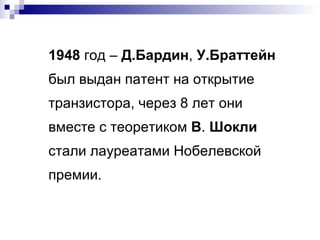 1948  год –  Д.Бардин ,  У.Браттейн  был выдан патент на открытие транзистора, через 8 лет они вместе с теоретиком  В .  Шокли  стали лауреатами Нобелевской премии. 