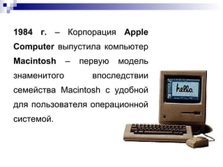 1984 г.  – Корпорация  Apple Computer  выпустила компьютер  Macintosh  – первую модель знаменитого впоследствии семейства Macintosh c удобной для пользователя операционной системой. 