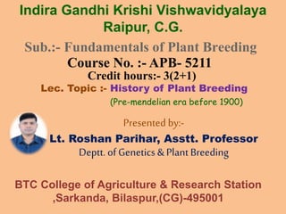 Sub.:- Fundamentals of Plant Breeding
Course No. :- APB- 5211
Credit hours:- 3(2+1)
Lec. Topic :- History of Plant Breeding
Presented by:-
Lt. Roshan Parihar, Asstt. Professor
Deptt.of Genetics &Plant Breeding
Indira Gandhi Krishi Vishwavidyalaya
Raipur, C.G.
BTC College of Agriculture & Research Station
,Sarkanda, Bilaspur,(CG)-495001
(Pre-mendelian era before 1900)
 