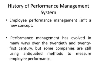 History of Performance Management
System
• Employee performance management isn’t a
new concept.
• Performance management has evolved in
many ways over the twentieth and twenty-
first century, but some companies are still
using antiquated methods to measure
employee performance.
 