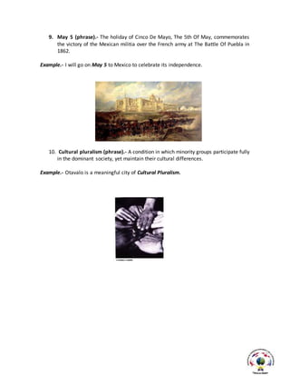 9. May 5 (phrase).- The holiday of Cinco De Mayo, The 5th Of May, commemorates
the victory of the Mexican militia over the French army at The Battle Of Puebla in
1862.
Example.- I will go on May 5 to Mexico to celebrate its independence.
10. Cultural pluralism (phrase).- A condition in which minority groups participate fully
in the dominant society, yet maintain their cultural differences.
Example.- Otavalo is a meaningful city of Cultural Pluralism.
 