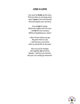 LOSE A LOVE
You want to break up this love,
That has been an amazing story,
I don’t want to force the bomb,
That will exploit your territory.
You will go far away,
Which the angels will miss you,
I will be the one anyway,
Without forgetting you, okay?
I don’t know where you go,
My poor heart is sad,
I will love you, you know
with my whole life as the past.
We can just for tonight,
Get together for last time,
Maybe, I will lose you forever,
And you can simply go wherever.
 