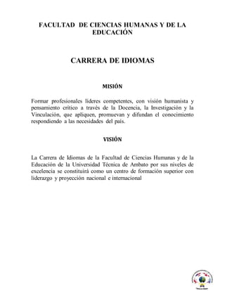 FACULTAD DE CIENCIAS HUMANAS Y DE LA
EDUCACIÓN
CARRERA DE IDIOMAS
MISIÓN
Formar profesionales líderes competentes, con visión humanista y
pensamiento crítico a través de la Docencia, la Investigación y la
Vinculación, que apliquen, promuevan y difundan el conocimiento
respondiendo a las necesidades del país.
VISIÓN
La Carrera de Idiomas de la Facultad de Ciencias Humanas y de la
Educación de la Universidad Técnica de Ambato por sus niveles de
excelencia se constituirá como un centro de formación superior con
liderazgo y proyección nacional e internacional
 