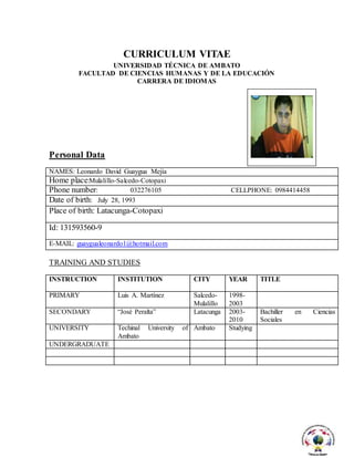CURRICULUM VITAE
UNIVERSIDAD TÉCNICA DE AMBATO
FACULTAD DE CIENCIAS HUMANAS Y DE LA EDUCACIÓN
CARRERA DE IDIOMAS
Personal Data
NAMES: Leonardo David Guaygua Mejía
Home place:Mulalillo-Salcedo-Cotopaxi
Phone number: 032276105 CELLPHONE: 0984414458
Date of birth: July 28, 1993
Place of birth: Latacunga-Cotopaxi
Id: 131593560-9
E-MAIL: guaygualeonardo1@hotmail.com
TRAINING AND STUDIES
INSTRUCTION INSTITUTION CITY YEAR TITLE
PRIMARY Luis A. Martínez Salcedo-
Mulalillo
1998-
2003
SECONDARY “José Peralta” Latacunga 2003-
2010
Bachiller en Ciencias
Sociales
UNIVERSITY Techinal University of
Ambato
Ambato Studying
UNDERGRADUATE
 