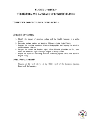 COURSE OVERVIEW
THE HISTORY AND LANGUAGE OF ENGLISH CULTURE
COMPETENCE TO BE DEVELOPED IN THIS MODULE.
LEARNING OUTCOMES:
1. Identify the impact of American culture and the English language in a global
setting.
2. Recognize cultural variety and linguistic differences in the United States.
3. Examine the complex interaction between demographics and language in American
and Ecuadorian contexts.
4. Interpret the cultural and linguistic impact of the Hispanic population on the United
States and American English through analysis of literary works.
5. Explain the symbiotic relationship between American popular culture and American
English slang.
LEVEL TO BE ACHIEVED.
- Students at this level will be at the B2/C1 level of the Common European
Framework for languages.
 