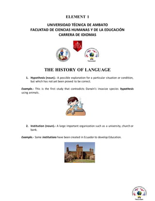 ELEMENT 1
UNIVERSIDAD TÉCNICA DE AMBATO
FACUKTAD DE CIENCIAS HUMANAS Y DE LA EDUCACIÓN
CARRERA DE IDIOMAS
THE HISTORY OF LANGUAGE
1. Hypothesis (noun).- A possible explanation for a particular situation or condition,
but which has not yet been proved to be correct.
Example.- This is the first study that contradicts Darwin's invasive species hypothesis
using animals.
2. Institution (noun).- A large important organization such as a university, church or
bank.
Example.- Some institutions have been created in Ecuador to develop Education.
 