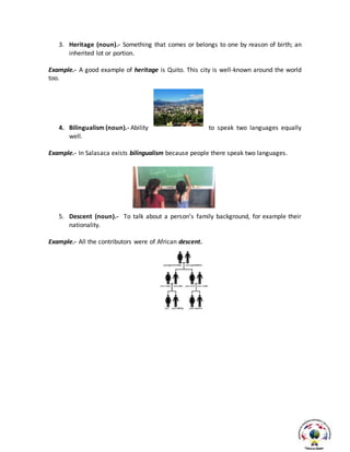 3. Heritage (noun).- Something that comes or belongs to one by reason of birth; an
inherited lot or portion.
Example.- A good example of heritage is Quito. This city is well-known around the world
too.
4. Bilingualism (noun).- Ability to speak two languages equally
well.
Example.- In Salasaca exists bilingualism because people there speak two languages.
5. Descent (noun).- To talk about a person’s family background, for example their
nationality.
Example.- All the contributors were of African descent.
 