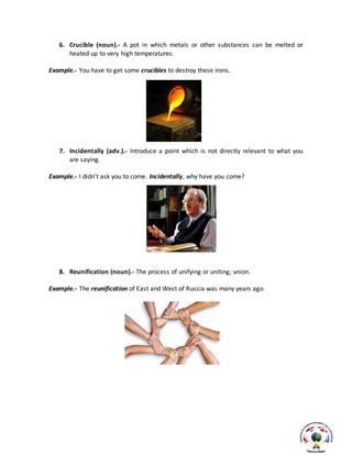 6. Crucible (noun).- A pot in which metals or other substances can be melted or
heated up to very high temperatures.
Example.- You have to get some crucibles to destroy these irons.
7. Incidentally (adv.).- Introduce a point which is not directly relevant to what you
are saying.
Example.- I didn’t ask you to come. Incidentally, why have you come?
8. Reunification (noun).- The process of unifying or uniting; union.
Example.- The reunification of East and West of Russia was many years ago.
 