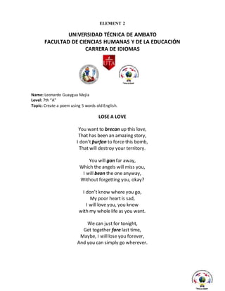 ELEMENT 2
UNIVERSIDAD TÉCNICA DE AMBATO
FACULTAD DE CIENCIAS HUMANAS Y DE LA EDUCACIÓN
CARRERA DE IDIOMAS
Name: Leonardo Guaygua Mejía
Level: 7th “A”
Topic: Create a poem using 5 words old English.
LOSE A LOVE
You want to brecan up this love,
That has been an amazing story,
I don’t þurfan to force this bomb,
That will destroy your territory.
You will gan far away,
Which the angels will miss you,
I will beon the one anyway,
Without forgetting you, okay?
I don’t know where you go,
My poor heart is sad,
I will love you, you know
with my whole life as you want.
We can just for tonight,
Get together fore last time,
Maybe, I will lose you forever,
And you can simply go wherever.
 