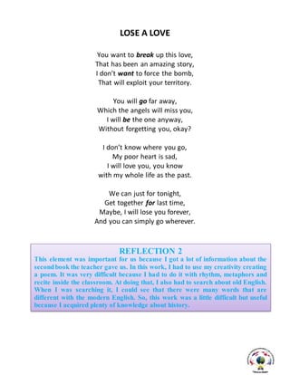 LOSE A LOVE
You want to break up this love,
That has been an amazing story,
I don’t want to force the bomb,
That will exploit your territory.
You will go far away,
Which the angels will miss you,
I will be the one anyway,
Without forgetting you, okay?
I don’t know where you go,
My poor heart is sad,
I will love you, you know
with my whole life as the past.
We can just for tonight,
Get together for last time,
Maybe, I will lose you forever,
And you can simply go wherever.
REFLECTION 2
This element was important for us because I got a lot of information about the
secondbook the teacher gave us. In this work, I had to use my creativity creating
a poem. It was very difficult because I had to do it with rhythm, metaphors and
recite inside the classroom. At doing that, I also had to search about old English.
When I was searching it, I could see that there were many words that are
different with the modern English. So, this work was a little difficult but useful
because I acquired plenty of knowledge about history.
 