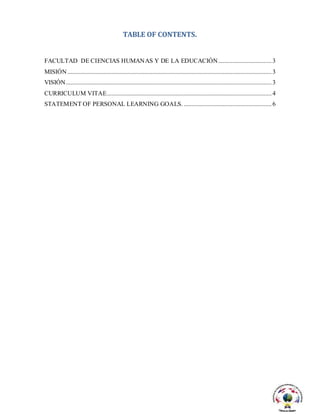 TABLE OF CONTENTS.
FACULTAD DE CIENCIAS HUMANAS Y DE LA EDUCACIÓN..................................3
MISIÓN ..................................................................................................................................3
VISIÓN...................................................................................................................................3
CURRICULUM VITAE.........................................................................................................4
STATEMENT OF PERSONAL LEARNING GOALS. ........................................................6
 
