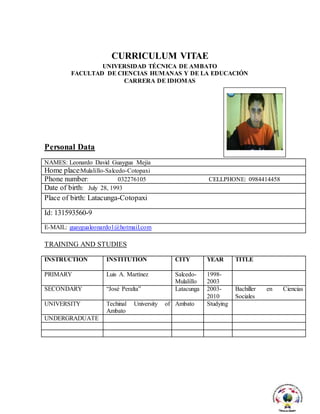 CURRICULUM VITAE
UNIVERSIDAD TÉCNICA DE AMBATO
FACULTAD DE CIENCIAS HUMANAS Y DE LA EDUCACIÓN
CARRERA DE IDIOMAS
Personal Data
NAMES: Leonardo David Guaygua Mejía
Home place:Mulalillo-Salcedo-Cotopaxi
Phone number: 032276105 CELLPHONE: 0984414458
Date of birth: July 28, 1993
Place of birth: Latacunga-Cotopaxi
Id: 131593560-9
E-MAIL: guaygualeonardo1@hotmail.com
TRAINING AND STUDIES
INSTRUCTION INSTITUTION CITY YEAR TITLE
PRIMARY Luis A. Martínez Salcedo-
Mulalillo
1998-
2003
SECONDARY “José Peralta” Latacunga 2003-
2010
Bachiller en Ciencias
Sociales
UNIVERSITY Techinal University of
Ambato
Ambato Studying
UNDERGRADUATE
 