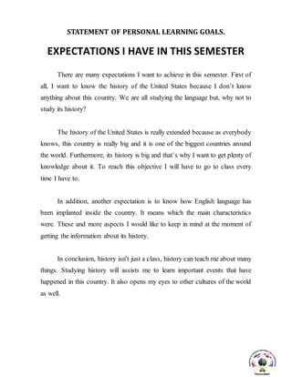 STATEMENT OF PERSONAL LEARNING GOALS.
EXPECTATIONS I HAVE IN THIS SEMESTER
There are many expectations I want to achieve in this semester. First of
all, I want to know the history of the United States because I don’t know
anything about this country. We are all studying the language but, why not to
study its history?
The history of the United States is really extended because as everybody
knows, this country is really big and it is one of the biggest countries around
the world. Furthermore, its history is big and that’s why I want to get plenty of
knowledge about it. To reach this objective I will have to go to class every
time I have to.
In addition, another expectation is to know how English language has
been implanted inside the country. It means which the main characteristics
were. These and more aspects I would like to keep in mind at the moment of
getting the information about its history.
In conclusion, history isn't just a class, history can teach me about many
things. Studying history will assists me to learn important events that have
happened in this country. It also opens my eyes to other cultures of the world
as well.
 