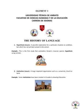 ELEMENT 1
UNIVERSIDAD TÉCNICA DE AMBATO
FACUKTAD DE CIENCIAS HUMANAS Y DE LA EDUCACIÓN
CARRERA DE IDIOMAS
THE HISTORY OF LANGUAGE
1. Hypothesis (noun).- A possible explanation for a particular situation or condition,
but which has not yet been proved to be correct.
Example.- This is the first study that contradicts Darwin's invasive species hypothesis
using animals.
2. Institution (noun).- A large important organization such as a university, church or
bank.
Example.- Some institutions have been created in Ecuador to develop Education.
 