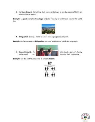 3. Heritage (noun).- Something that comes or belongs to one by reason of birth; an
inherited lot or portion.
Example.- A good example of heritage is Quito. This city is well-known around the world
too.
4. Bilingualism (noun).- Ability to speak two languages equally well.
Example.- In Salasaca exists bilingualism because people there speak two languages.
5. Descent (noun).- To talk about a person’s family
background, for example their nationality.
Example.- All the contributors were of African descent.
 