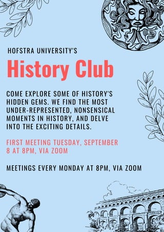 History Club
MEETINGS EVERY MONDAY AT 8PM, VIA ZOOM
COME EXPLORE SOME OF HISTORY'S
HIDDEN GEMS. WE FIND THE MOST
UNDER-REPRESENTED, NONSENSICAL
MOMENTS IN HISTORY, AND DELVE
INTO THE EXCITING DETAILS.
FIRST MEETING TUESDAY, SEPTEMBER
8 AT 8PM, VIA ZOOM
HOFSTRA UNIVERSITY'S
 