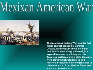 Mexixan American War The Mexican American War was the first major conflict caused by Manifest Destiny. Manifest Destiny is the belief that America had the god fiven right to expand from sea to shining sea.  As Teas was just becoming a state tensions were growing between Mexico and America. President  Polk wanted a war to claim more land from Mexico. There was a war and America won! 