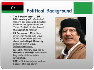 Political BackgroundThe Barbary coast: 16th - 20th century AD: Control of modern-day Libya was disputed between the Spanish and the Turks. Turkish pirates forced the Spanish to retreat.24 December 1951- Soon after Italy takes over Libya, WWI causes more political chaos, and a Royal Monarchy comes in play in Libya. Independence won.In 1969, Military coup led by Moamar al Gaddafi, overthrows king and a dictatorship is established. 2011- Dictatorship formed and Gaddafi still has power. 