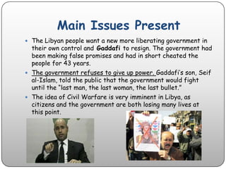 Main Issues PresentThe Libyan people want a new more liberating government in their own control and Gaddafi to resign. The government had been making false promises and had in short cheated the people for 43 years. The government refuses to give up power. Gaddafi’s son, Seif al-Islam, told the public that the government would fight until the “last man, the last woman, the last bullet.” The idea of Civil Warfare is very imminent in Libya, as citizens and the government are both losing many lives at this point. 