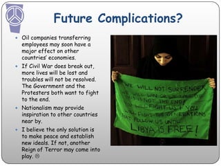 Future Complications? Oil companies transferring employees may soon have a major effect on other countries’ economies.If Civil War does break out, more lives will be lost and troubles will not be resolved. The Government and the Protesters both want to fight to the end. Nationalism may provide inspiration to other countries near by. I believe the only solution is to make peace and establish new ideals. If not, another Reign of Terror may come into play. 