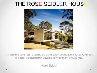 THE ROSE SEIDLER HOUSE

Architecture is not just drawing up plans and specifications for a building, it
is a total attitude to the physical environment around you.
-Harry Seidler

 