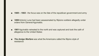 ■ 1900 – 1902 - the focus was on the fate of the republican government and army
■ 1899 Antonio Luna had been assassinated by filipiono soldiers allegedly under
orders from General Aguinaldo.
■ 1901 Aguinaldo retreated to the north and was captured and took the oath of
allegiance to the United States
■ The Amigo Warfare was what the Americans called the filipino style of
resistance
 