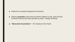 ■ Filipinos live uneasily alongside the Americans
■ Filipinos (guerillas) used posed as friendly villagers by day, some donned
American uniforms and were guerillas by night – change of identity
■ “Benevolent Assimilation” – The Orphans of the Pacific
 