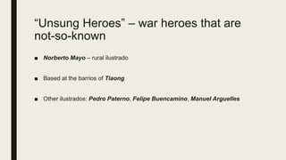 “Unsung Heroes” – war heroes that are
not-so-known
■ Norberto Mayo – rural ilustrado
■ Based at the barrios of Tiaong
■ Other ilustrados: Pedro Paterno, Felipe Buencamino, Manuel Arguelles
 