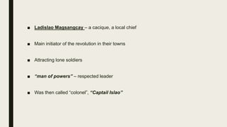 ■ Ladislao Magsangcay – a cacique, a local chief
■ Main initiator of the revolution in their towns
■ Attracting lone soldiers
■ “man of powers” – respected leader
■ Was then called “colonel”, “Captail Islao”
 