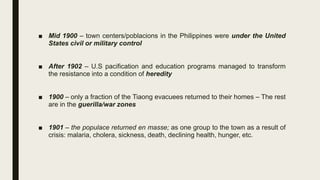 ■ Mid 1900 – town centers/poblacions in the Philippines were under the United
States civil or military control
■ After 1902 – U.S pacification and education programs managed to transform
the resistance into a condition of heredity
■ 1900 – only a fraction of the Tiaong evacuees returned to their homes – The rest
are in the guerilla/war zones
■ 1901 – the populace returned en masse; as one group to the town as a result of
crisis: malaria, cholera, sickness, death, declining health, hunger, etc.
 