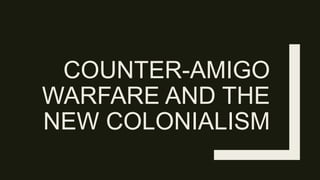 COUNTER-AMIGO
WARFARE AND THE
NEW COLONIALISM
 