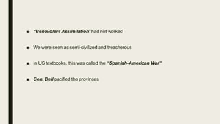 ■ “Benevolent Assimilation” had not worked
■ We were seen as semi-civilized and treacherous
■ In US textbooks, this was called the “Spanish-American War”
■ Gen. Bell pacified the provinces
 