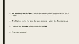 ■ No neutrality was allowed – it was only for or against, not just in words but in
deeds
■ The Filipinos had to live near the town centers – where the Americans are
■ Guerillas are outside – their families are inside
■ Prompted surrender
 