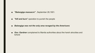 ■ "Balangiga massacre" , September 28,1901.
■ "kill and burn" operation to punish the people
■ Balangiga was not the only area ravaged by the Americans
■ Gov. Gardner complained to Manila authorities about the harsh atrocities and
torture
 