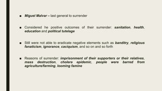 ■ Miguel Malvar – last general to surrender
■ Considered he positive outcomes of their surrender: sanitation, health,
education and political tutelage
■ Still were not able to eradicate negative elements such as banditry, religious
fanaticism, ignorance, caciquism, and so on and so forth
■ Reasons of surrender: imprisonment of their supporters or their relatives,
mass destruction, cholera epidemic, people were barred from
agriculture/farming, looming famine
 