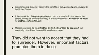 They did not want to accept that they had
to surrender. However, important factors
prompted them to do so
■ In surrendering, they may acquire the benefits of tutelage and partnership with
the United States
■ A former soldier of Magsangcay begged him to surrender for the sake of the
people, seeing as they were already in drastic conditions – no money, no food,
no clothes, suffered in jails
■ Magsangcay said he would rather die in the field than be captured, but
eventually his soldiers deserted him and surrendered
 