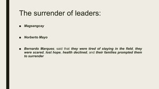 ■ Magsangcay
■ Norberto Mayo
■ Bernardo Marques; said that they were tired of staying in the field, they
were scared, lost hope, health declined, and their families prompted them
to surrender
The surrender of leaders:
 