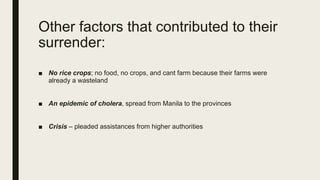 Other factors that contributed to their
surrender:
■ No rice crops; no food, no crops, and cant farm because their farms were
already a wasteland
■ An epidemic of cholera, spread from Manila to the provinces
■ Crisis – pleaded assistances from higher authorities
 