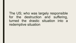 The US; who was largely responsible
for the destruction and suffering,
turned the drastic situation into a
redemptive situation
 