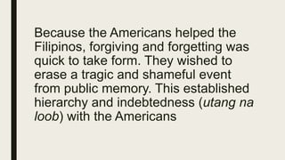 Because the Americans helped the
Filipinos, forgiving and forgetting was
quick to take form. They wished to
erase a tragic and shameful event
from public memory. This established
hierarchy and indebtedness (utang na
loob) with the Americans
 