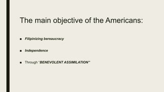 The main objective of the Americans:
■ Filipinizing bereaucracy
■ Independence
■ Through “BENEVOLENT ASSIMILATION”
 