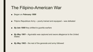 The Filipino-American War
■ Began on February 1899
■ Filipino Republican Army – poorly trained and equipped – was defeated
■ By late 1900 they shifted to guerilla warfare
■ By May 1901 – Aguinaldo was captured and swore allegiance to the United
States
■ By May 1902 – the rest of the generals and army followed
 
